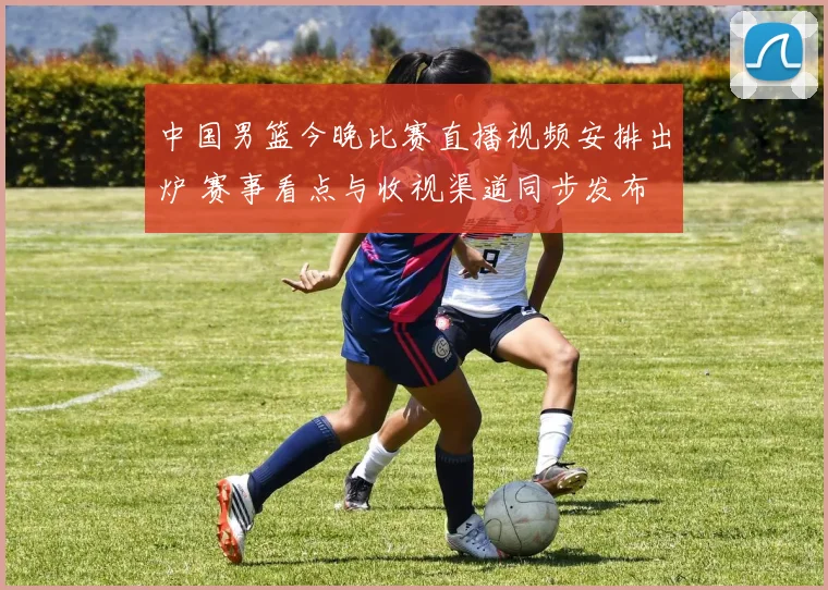 中国男篮今晚比赛直播视频安排出炉 赛事看点与收视渠道同步发布