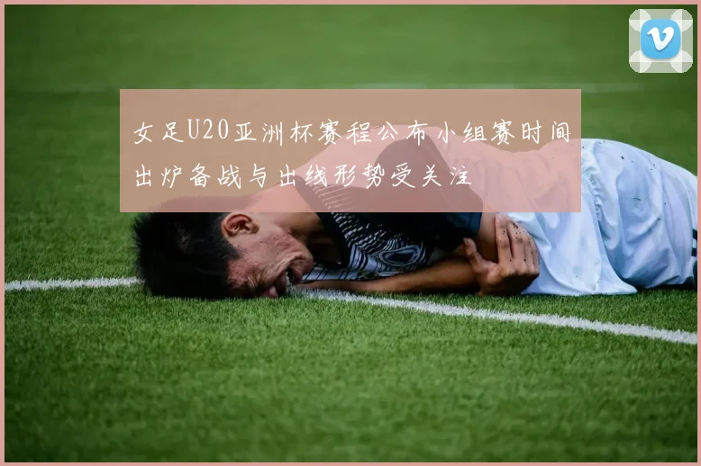 女足U20亚洲杯赛程公布小组赛时间出炉备战与出线形势受关注