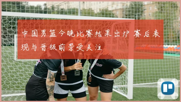 中国男篮今晚比赛结果出炉 赛后表现与晋级前景受关注