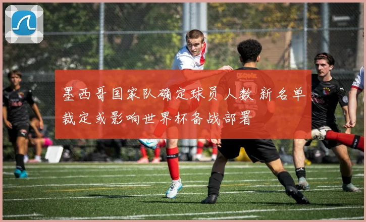墨西哥国家队确定球员人数 新名单裁定或影响世界杯备战部署