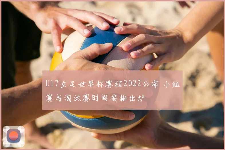 U17女足世界杯赛程2022公布 小组赛与淘汰赛时间安排出炉