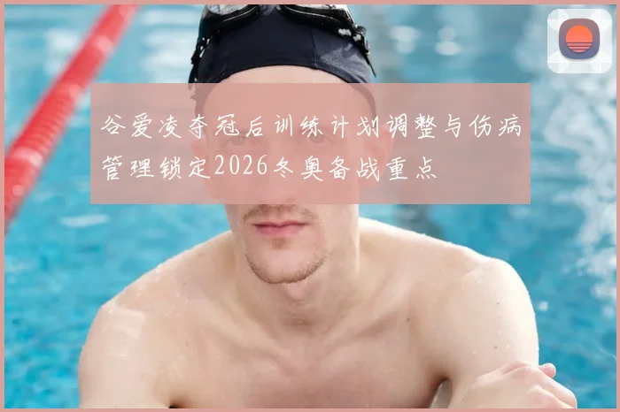 谷爱凌夺冠后训练计划调整与伤病管理锁定2026冬奥备战重点