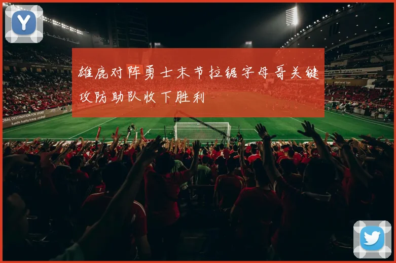 雄鹿对阵勇士末节拉锯字母哥关键攻防助队收下胜利