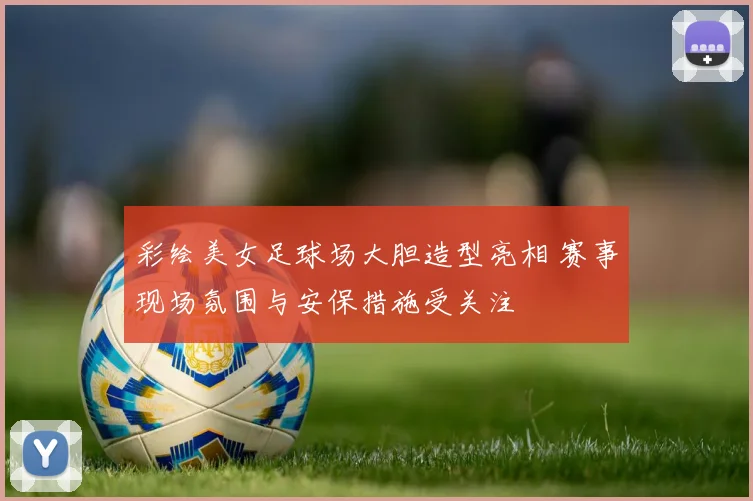 彩绘美女足球场大胆造型亮相 赛事现场氛围与安保措施受关注