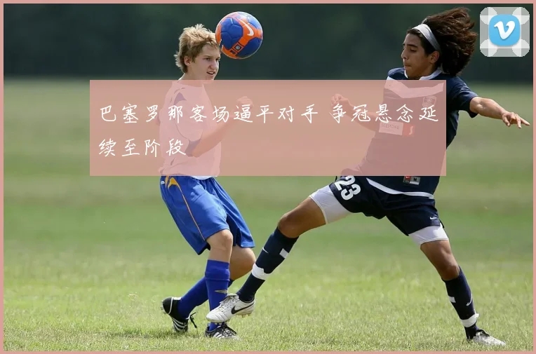 巴塞罗那客场逼平对手 争冠悬念延续至阶段