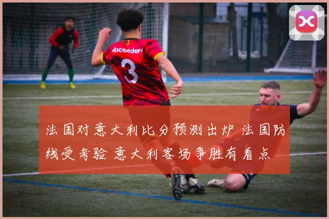法国对意大利比分预测出炉 法国防线受考验 意大利客场争胜有看点