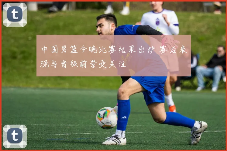 中国男篮今晚比赛结果出炉 赛后表现与晋级前景受关注