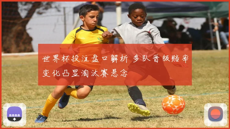 世界杯投注盘口解析 多队晋级赔率变化凸显淘汰赛悬念