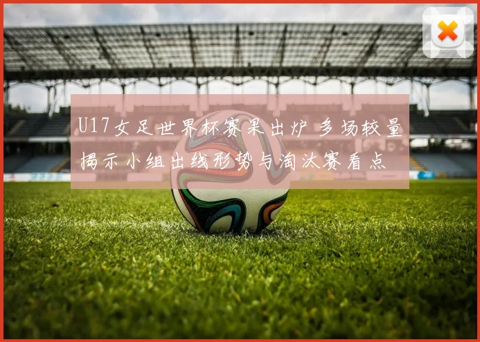 U17女足世界杯赛果出炉 多场较量揭示小组出线形势与淘汰赛看点