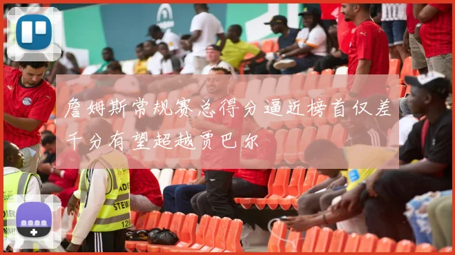 詹姆斯常规赛总得分逼近榜首仅差千分有望超越贾巴尔