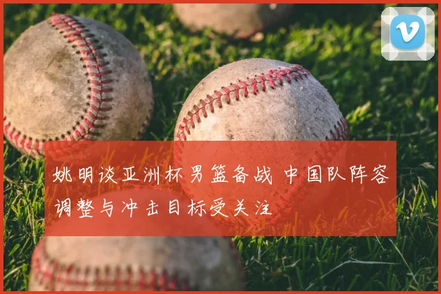 姚明谈亚洲杯男篮备战 中国队阵容调整与冲击目标受关注