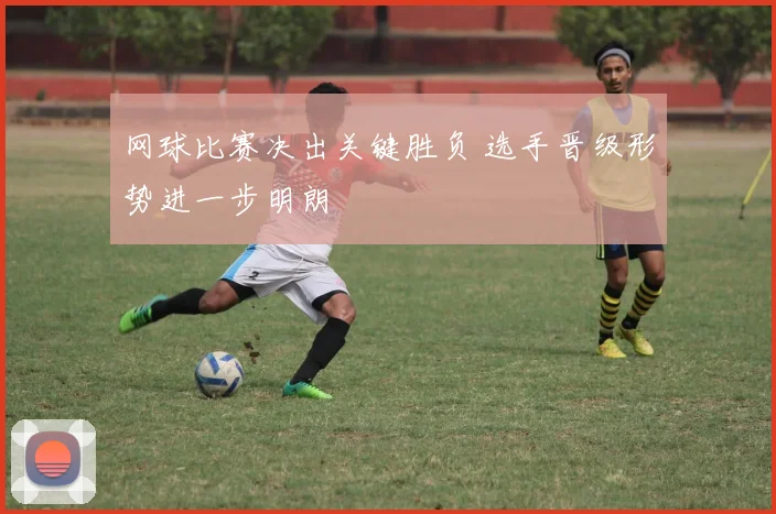 网球比赛决出关键胜负 选手晋级形势进一步明朗