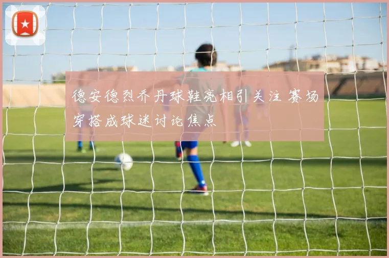 德安德烈乔丹球鞋亮相引关注 赛场穿搭成球迷讨论焦点