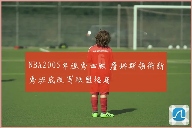 NBA2005年选秀回顾 詹姆斯领衔新秀班底改写联盟格局