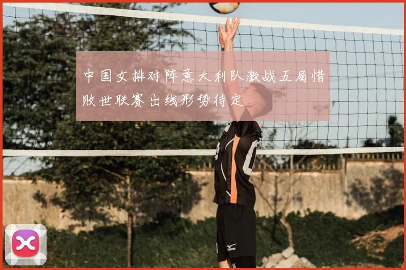 中国女排对阵意大利队激战五局惜败世联赛出线形势待定