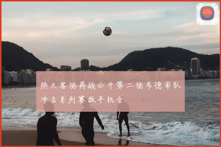 热火客场再战公牛第二场韦德率队冲击系列赛扳平机会