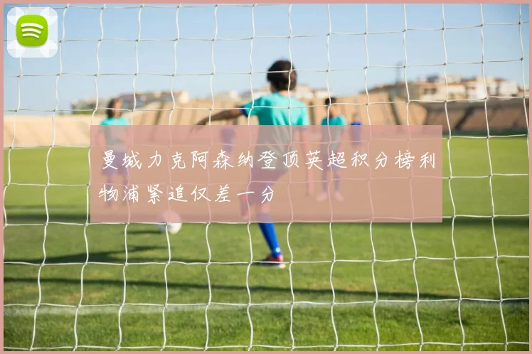 曼城力克阿森纳登顶英超积分榜利物浦紧追仅差一分