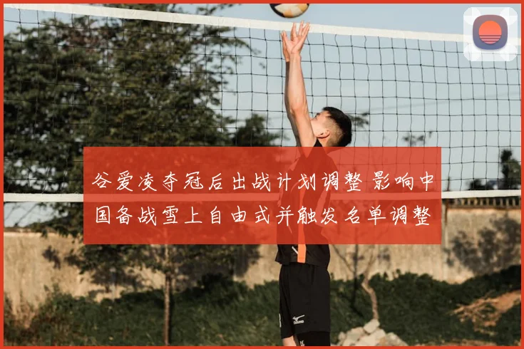 谷爱凌夺冠后出战计划调整 影响中国备战雪上自由式并触发名单调整