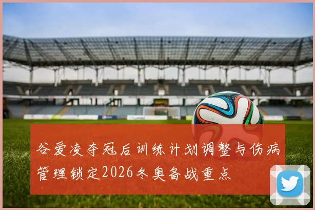 谷爱凌夺冠后训练计划调整与伤病管理锁定2026冬奥备战重点