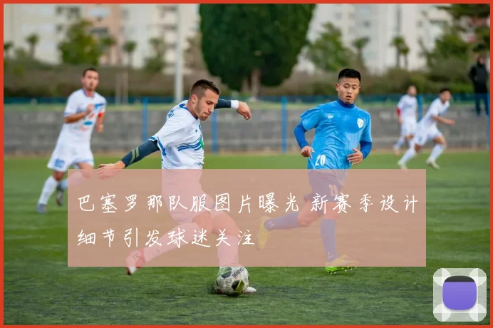 巴塞罗那队服图片曝光 新赛季设计细节引发球迷关注