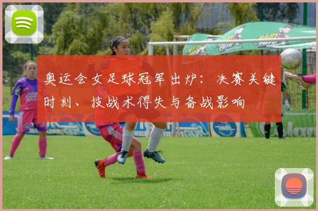奥运会女足球冠军出炉：决赛关键时刻、技战术得失与备战影响