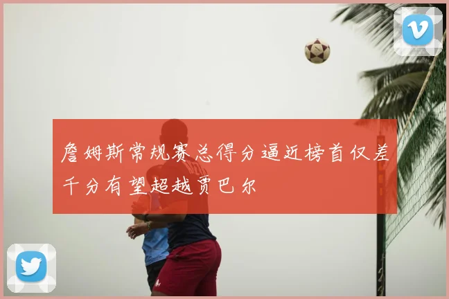 詹姆斯常规赛总得分逼近榜首仅差千分有望超越贾巴尔