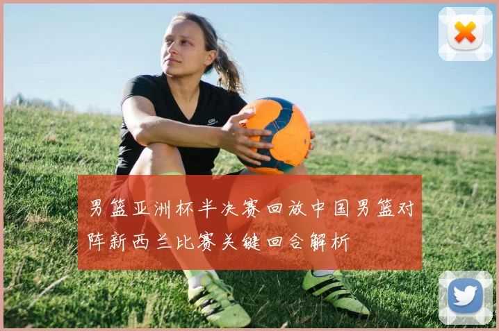 男篮亚洲杯半决赛回放中国男篮对阵新西兰比赛关键回合解析