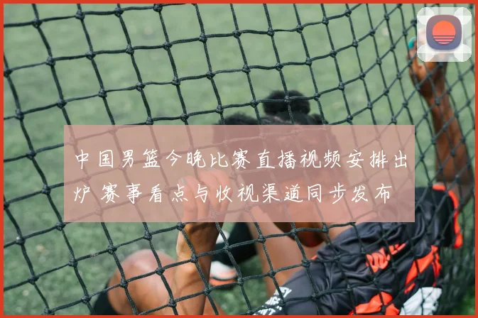 中国男篮今晚比赛直播视频安排出炉 赛事看点与收视渠道同步发布