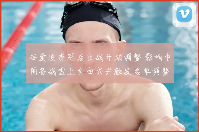 谷爱凌夺冠后出战计划调整 影响中国备战雪上自由式并触发名单调整