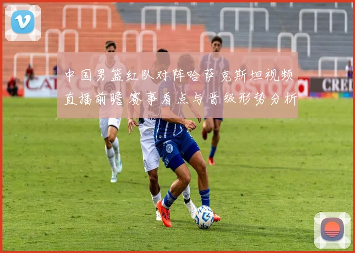 中国男篮红队对阵哈萨克斯坦视频直播前瞻 赛事看点与晋级形势分析