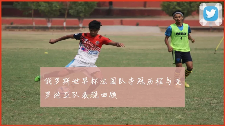 俄罗斯世界杯法国队夺冠历程与克罗地亚队表现回顾