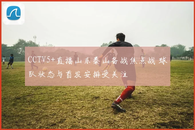 CCTV5+直播山东泰山备战焦点战 球队状态与首发安排受关注