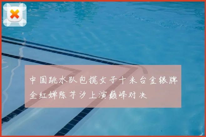 中国跳水队包揽女子十米台金银牌全红婵陈芋汐上演巅峰对决