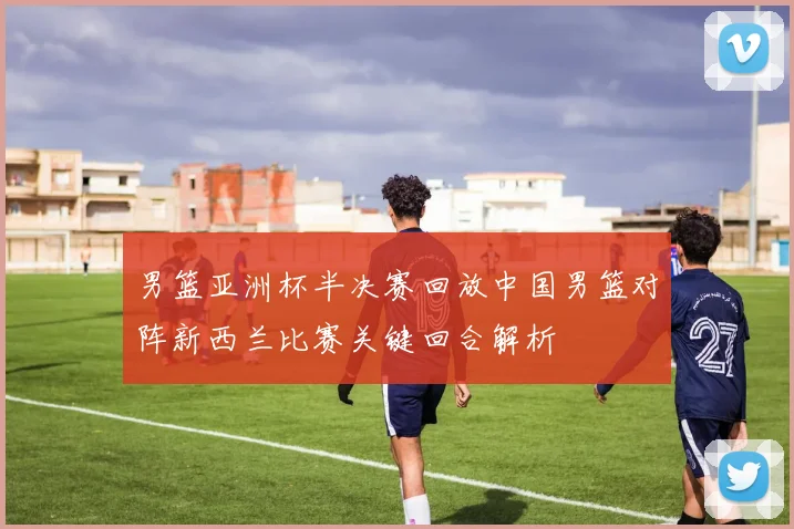 男篮亚洲杯半决赛回放中国男篮对阵新西兰比赛关键回合解析