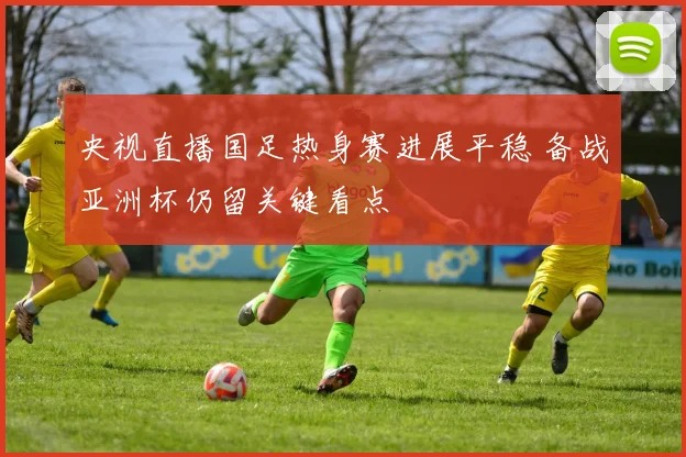 央视直播国足热身赛进展平稳 备战亚洲杯仍留关键看点