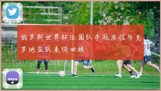 俄罗斯世界杯法国队夺冠历程与克罗地亚队表现回顾