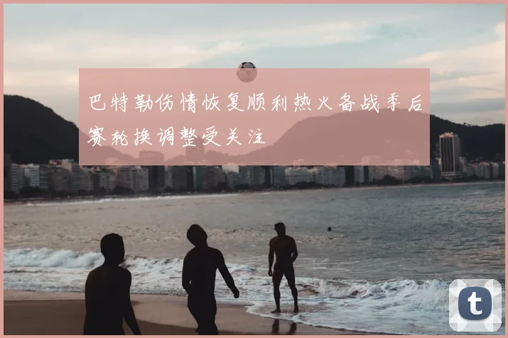巴特勒伤情恢复顺利热火备战季后赛轮换调整受关注