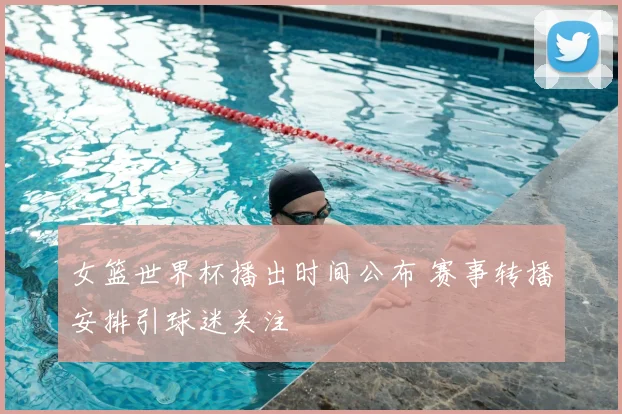 女篮世界杯播出时间公布 赛事转播安排引球迷关注