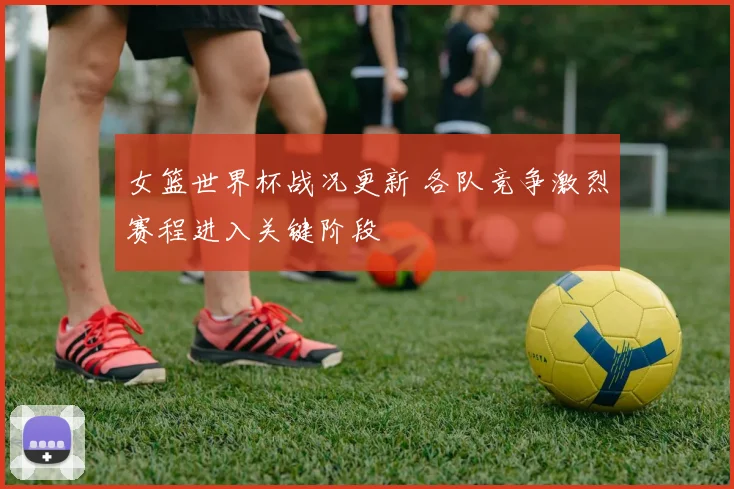 女篮世界杯战况更新 各队竞争激烈赛程进入关键阶段
