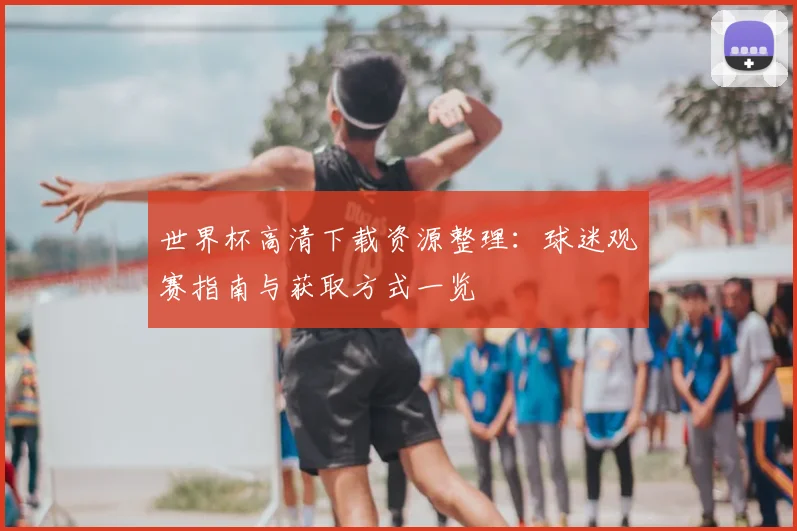 世界杯高清下载资源整理：球迷观赛指南与获取方式一览