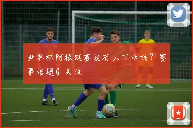 世界杯阿根廷赛场有人下注吗？赛事话题引关注