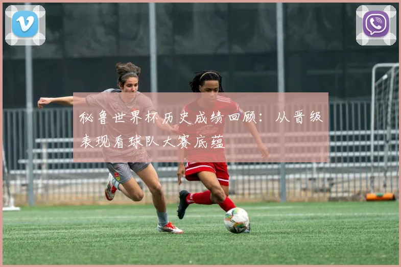 秘鲁世界杯历史成绩回顾:从晋级表现看球队大赛底蕴