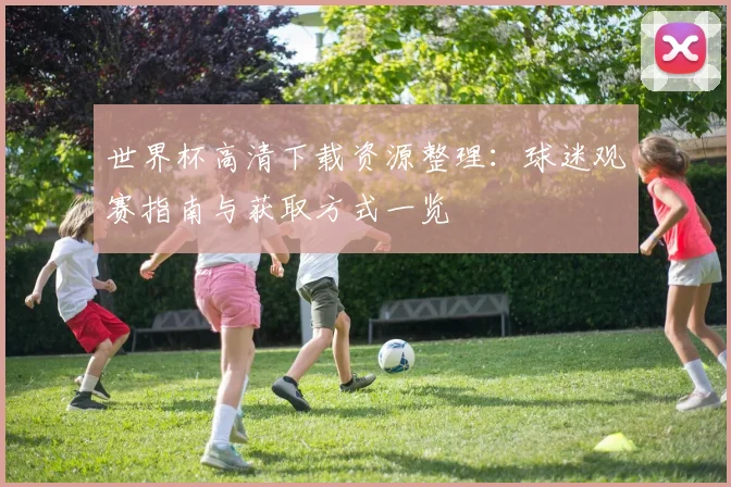 世界杯高清下载资源整理：球迷观赛指南与获取方式一览