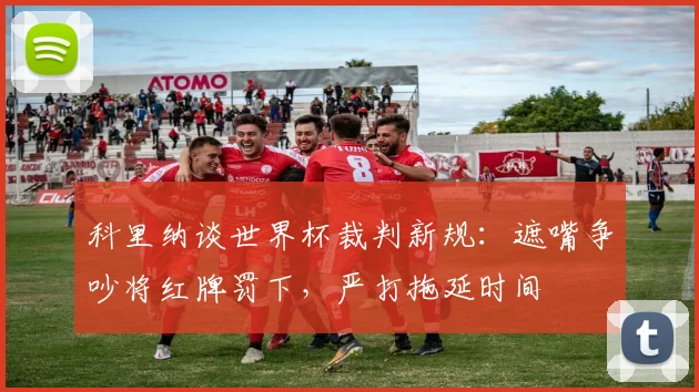科里纳谈世界杯裁判新规：遮嘴争吵将红牌罚下，严打拖延时间