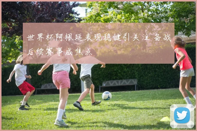 世界杯阿根廷表现稳健引关注 备战后续赛事成焦点