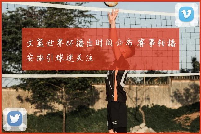 女篮世界杯播出时间公布 赛事转播安排引球迷关注