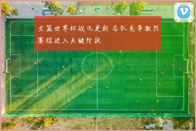 女篮世界杯战况更新 各队竞争激烈赛程进入关键阶段